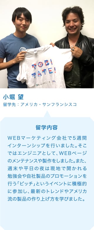 小堀 望 留学先：アメリカ・サンフランシスコ 留学内容 WEBマーケティング会社で5週間インターンシップを行いました。そこではエンジニアとして、WEBページのメンテナンスや製作をしました。また、週末や平日の夜は現地で開かれる勉強会や自社製品のプロモーションを行う「ピッチ」というイベントに積極的に参加し、最新のトレンドやアメリカ流の製品の作り上げ方を学びました。