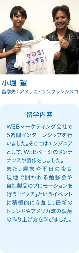 小堀 望 留学先：アメリカ・サンフランシスコ 留学内容 WEBマーケティング会社で5週間インターンシップを行いました。そこではエンジニアとして、WEBページのメンテナンスや製作をしました。また、週末や平日の夜は現地で開かれる勉強会や自社製品のプロモーションを行う「ピッチ」というイベントに積極的に参加し、最新のトレンドやアメリカ流の製品の作り上げ方を学びました。