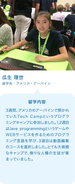 瓜生 理世 留学先：アメリカ・アーバイン 留学内容 3週間、アメリカのアーバインで開かれていたTech Campというプログラミングキャンプに参加しました。1,2週目はJava programmingというゲームやWEBサービスを作るためのプログラミング言語を学び、3週目は動画編集のコースを選択しました。とても大規模なキャンプで、様々な人種の生徒が集まっていました。