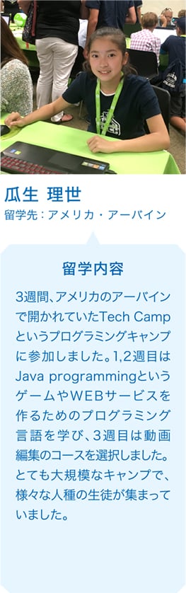 瓜生 理世 留学先：アメリカ・アーバイン 留学内容 3週間、アメリカのアーバインで開かれていたTech Campというプログラミングキャンプに参加しました。1,2週目はJava programmingというゲームやWEBサービスを作るためのプログラミング言語を学び、3週目は動画編集のコースを選択しました。とても大規模なキャンプで、様々な人種の生徒が集まっていました。