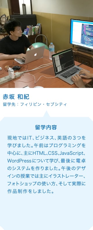 赤坂 和紀 留学先：フィリピン・セブシティ 留学内容 現地ではIT、ビジネス、英語の３つを学びました。午前はプログラミングを中心に、主にHTML、CSS、JavaScript、WordPressについて学び、最後に電卓のシステムを作りました。午後のデザインの授業では主にイラストレーター、フォトショップの使い方、そして実際に作品制作をしました。
