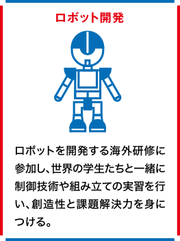 ロボット開発 ロボットを開発する海外研修に参加し、世界の学生たちと一緒に制御技術や組み立ての実習を行い、創造性と課題解決力を身につける。